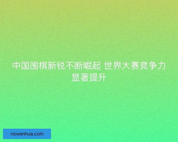 中国围棋新锐不断崛起 世界大赛竞争力显著提升