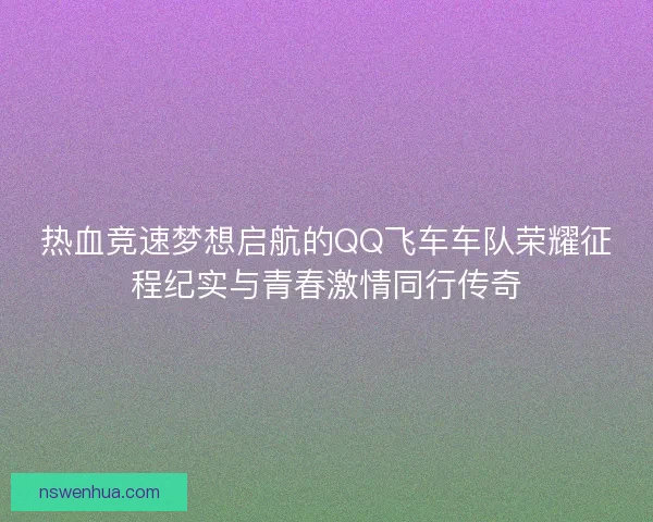 热血竞速梦想启航的QQ飞车车队荣耀征程纪实与青春激情同行传奇