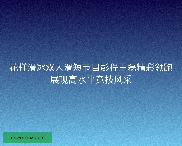 花样滑冰双人滑短节目彭程王磊精彩领跑展现高水平竞技风采